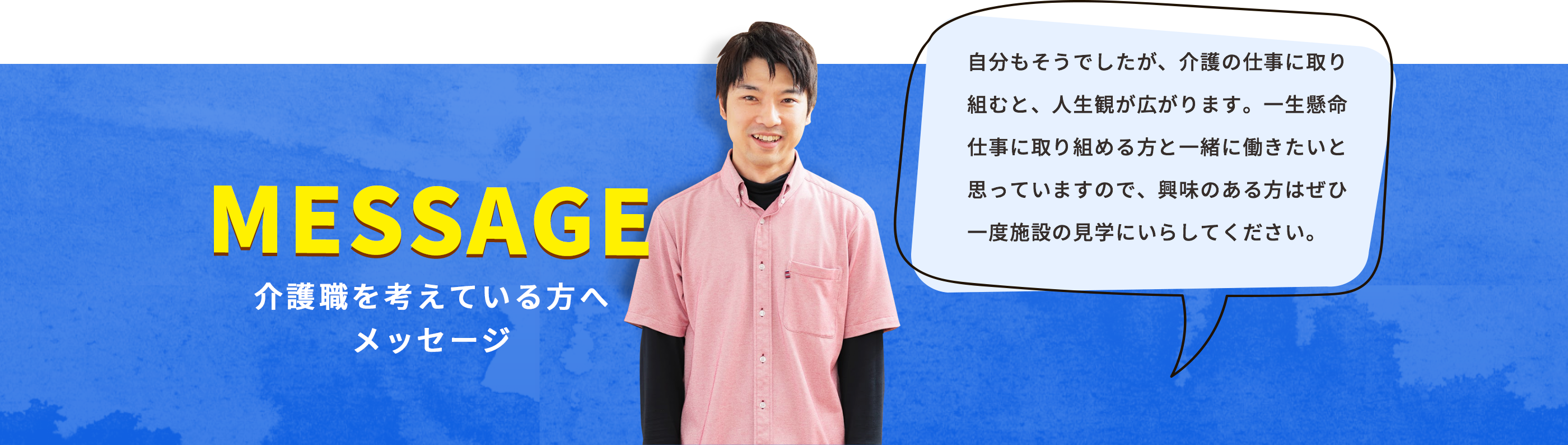 自分もそうでしたが、介護の仕事に取り組むと、人生観が広がります。一生懸命仕事に取り組める方と一緒に働きたいと思っていますので、興味のある方はぜひ一度施設の見学にいらしてください。