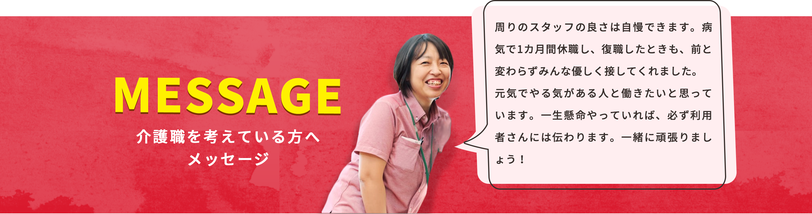 人の良さは自慢できるところです。病気で1カ月間休んだときも、前と変わらずスタッフは優しく接してくれました。元気でやる気がある人と働きたいと思っています。一生懸命やっていれば、必ず利用者さんには伝わります。一緒に頑張りましょう！