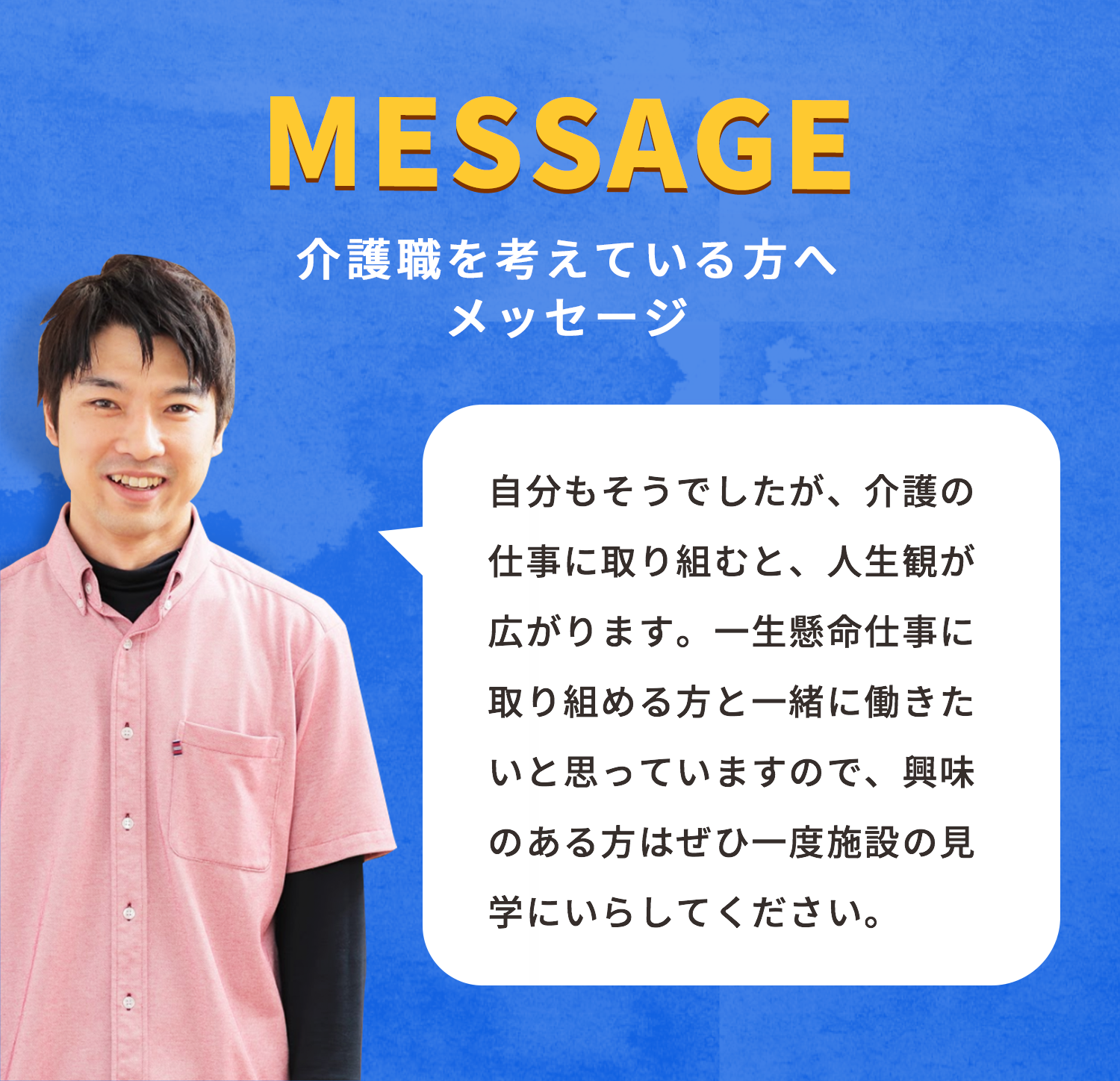 自分もそうでしたが、介護の仕事に取り組むと、人生観が広がります。一生懸命仕事に取り組める方と一緒に働きたいと思っていますので、興味のある方はぜひ一度施設の見学にいらしてください。