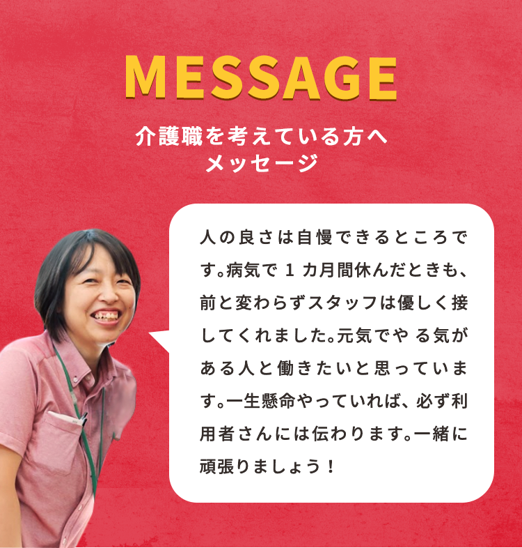 人の良さは自慢できるところです。病気で1カ月間休んだときも、前と変わらずスタッフは優しく接してくれました。元気でやる気がある人と働きたいと思っています。一生懸命やっていれば、必ず利用者さんには伝わります。一緒に頑張りましょう！